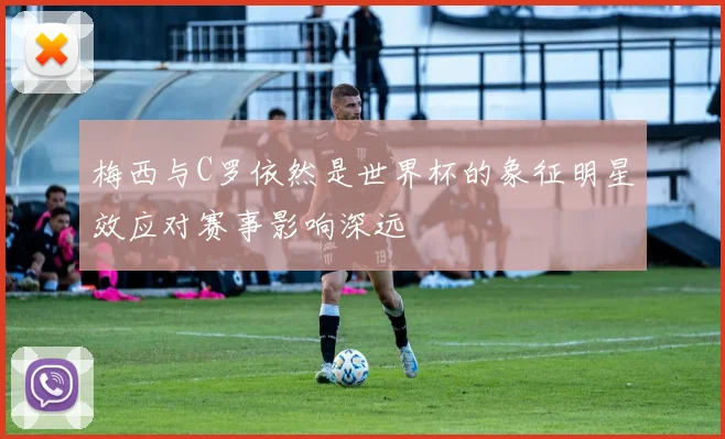 梅西与C罗依然是世界杯的象征明星效应对赛事影响深远