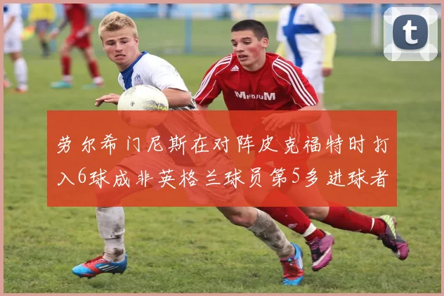 劳尔希门尼斯在对阵皮克福特时打入6球成非英格兰球员第5多进球者