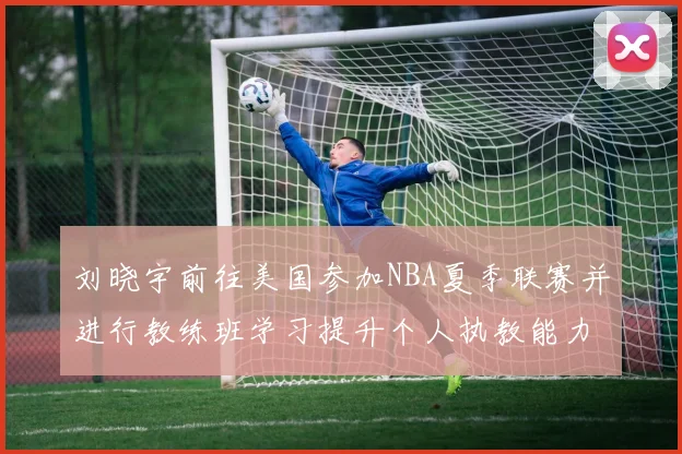 刘晓宇前往美国参加NBA夏季联赛并进行教练班学习提升个人执教能力