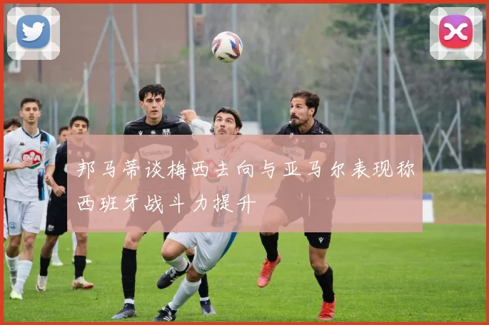 邦马蒂谈梅西去向与亚马尔表现称西班牙战斗力提升