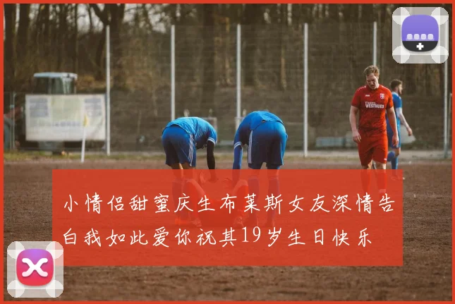 小情侣甜蜜庆生布莱斯女友深情告白我如此爱你祝其19岁生日快乐