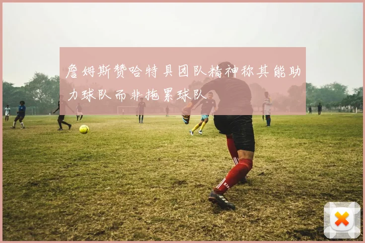 詹姆斯赞哈特具团队精神称其能助力球队而非拖累球队