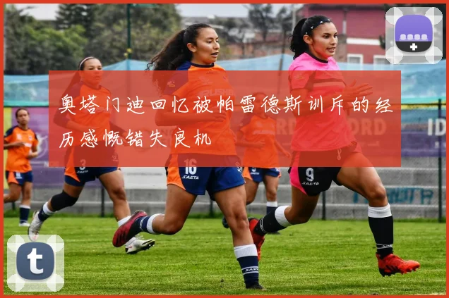 奥塔门迪回忆被帕雷德斯训斥的经历感慨错失良机