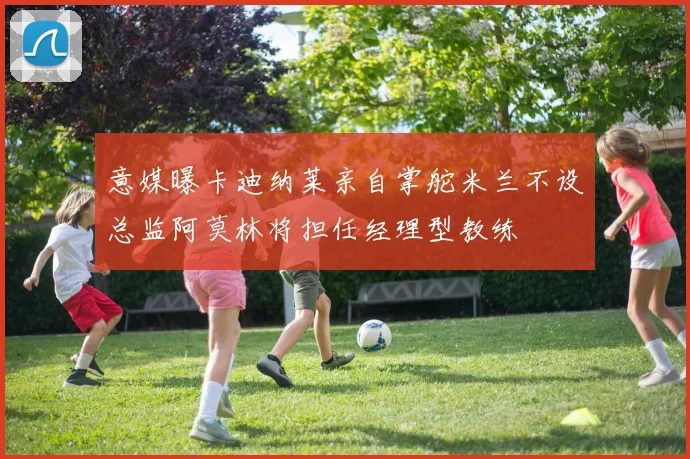 意媒曝卡迪纳莱亲自掌舵米兰不设总监阿莫林将担任经理型教练