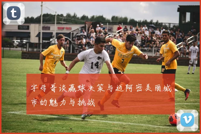 字母哥谈赢球决策与迈阿密美丽城市的魅力与挑战