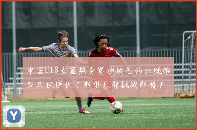 中国U18女篮热身赛迎战巴西拉脱维亚及伏伊伏丁那俱乐部挑战即将开启