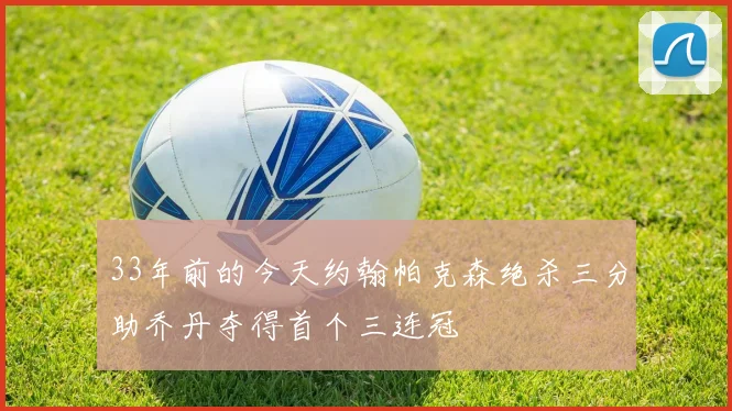 33年前的今天约翰帕克森绝杀三分助乔丹夺得首个三连冠