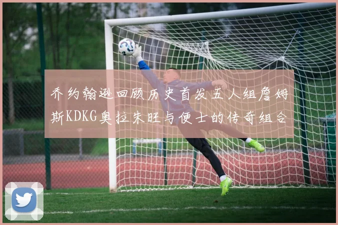 乔约翰逊回顾历史首发五人组詹姆斯KDKG奥拉朱旺与便士的传奇组合