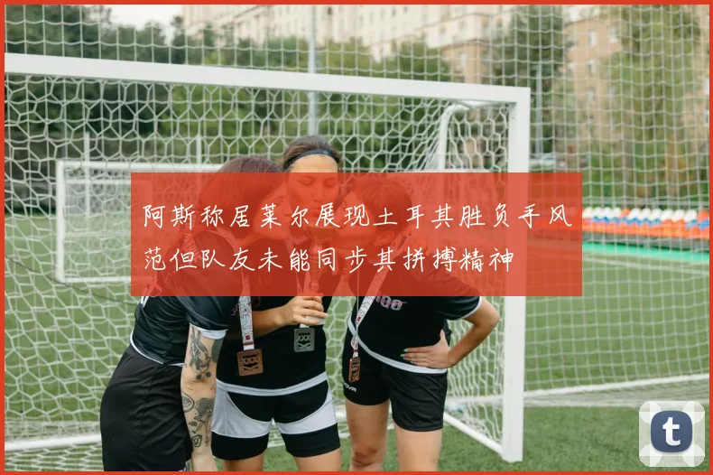阿斯称居莱尔展现土耳其胜负手风范但队友未能同步其拼搏精神