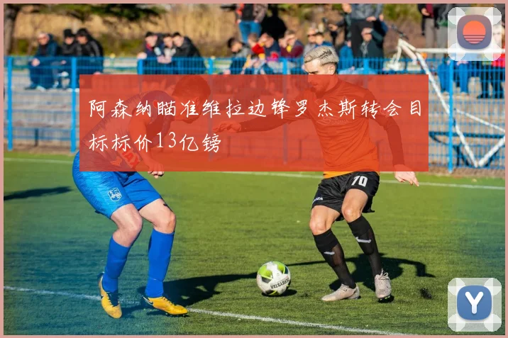 阿森纳瞄准维拉边锋罗杰斯转会目标标价13亿镑