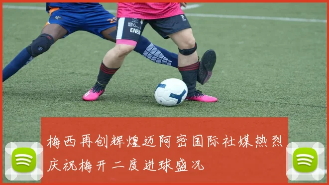 梅西再创辉煌迈阿密国际社媒热烈庆祝梅开二度进球盛况