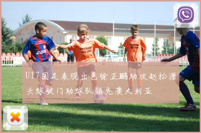 U17国足表现出色徐正鹏助攻赵松源头球破门助球队领先澳大利亚