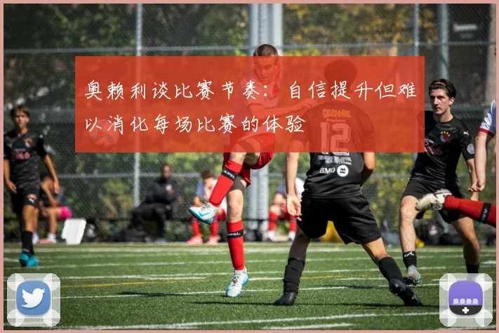 奥赖利谈比赛节奏：自信提升但难以消化每场比赛的体验