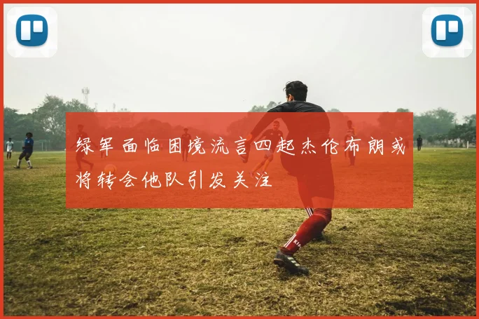 绿军面临困境流言四起杰伦布朗或将转会他队引发关注